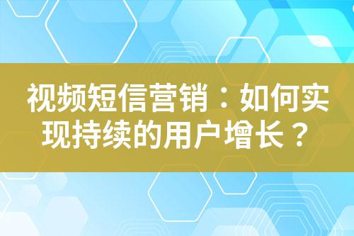 視頻短信營銷：如何實(shí)現(xiàn)持續(xù)的用戶增長？